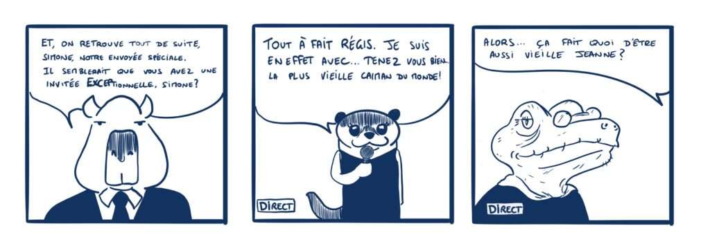 Strip en 3 case : 1: un journaliste capybara dit: Et on retrouve de suite, Simone, notre envoyée spéciale. Il semblerait que vous avez une invitée EXCEptionnelle, Simone? 2: une loutre en robe tenant un micro: tout à fait Régis, je suis en effet avec… Tenez vous bien;.. La plus vieille caïman du monde. 3: une vieille caïman à lunettes souriante. La loutre hors champs demande : Alors, ça fait quoi d’être aussi vieille Jeanne?